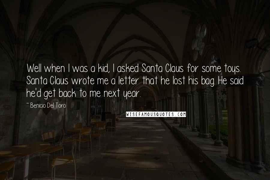 Benicio Del Toro quotes: Well when I was a kid, I asked Santa Claus for some toys. Santa Claus wrote me a letter that he lost his bag. He said he'd get back to Benicio Del Toro quotes: Well when I was a kid, I asked Santa Claus for some toys. Santa Claus wrote me a letter that he lost his bag. He said he'd get back to