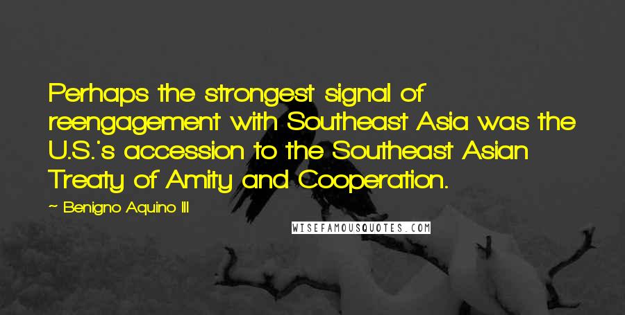 Benigno Aquino III quotes: Perhaps the strongest signal of reengagement with Southeast Asia was the U.S.'s accession to the Southeast Asian Treaty of Amity and Cooperation.
