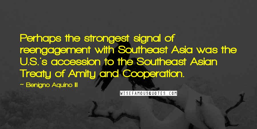 Benigno Aquino III quotes: Perhaps the strongest signal of reengagement with Southeast Asia was the U.S.'s accession to the Southeast Asian Treaty of Amity and Cooperation. Benigno Aquino III quotes: Perhaps the strongest signal of reengagement with Southeast Asia was the U.S.'s accession to the Southeast Asian Treaty of Amity and Cooperation.