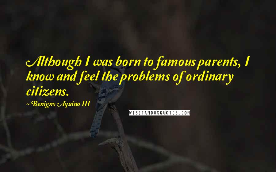 Benigno Aquino III quotes: Although I was born to famous parents, I know and feel the problems of ordinary citizens.