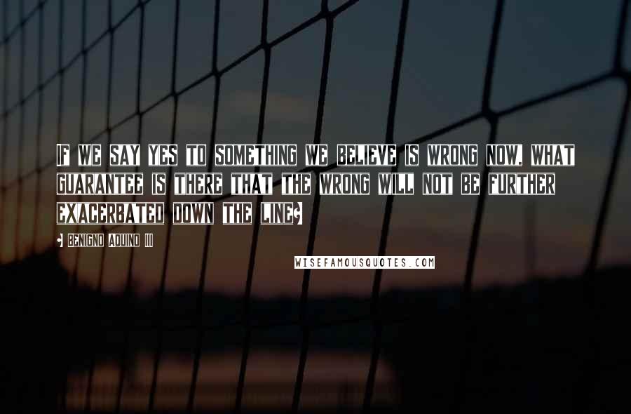 Benigno Aquino III quotes: If we say yes to something we believe is wrong now, what guarantee is there that the wrong will not be further exacerbated down the line?