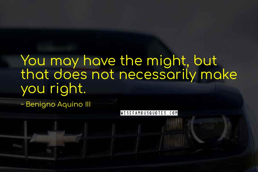 Benigno Aquino III quotes: You may have the might, but that does not necessarily make you right.