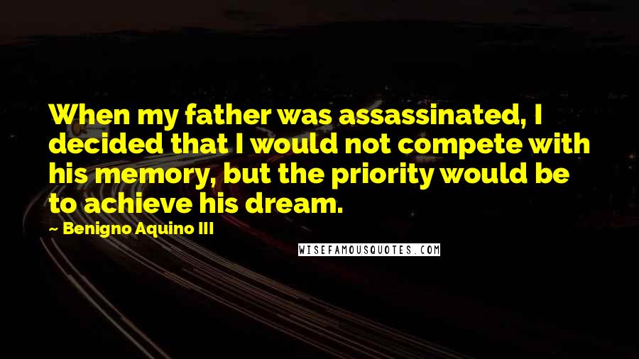 Benigno Aquino III quotes: When my father was assassinated, I decided that I would not compete with his memory, but the priority would be to achieve his dream. Benigno Aquino III quotes: When my father was assassinated, I decided that I would not compete with his memory, but the priority would be to achieve his dream.