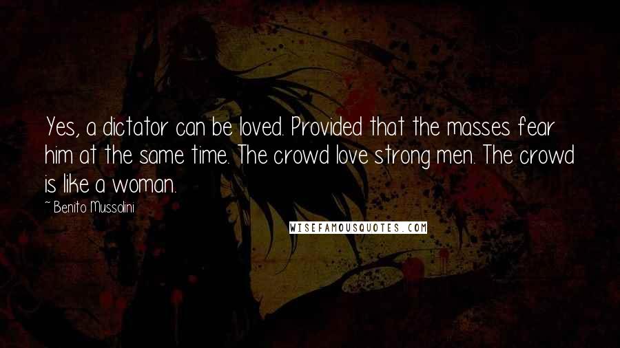 Benito Mussolini quotes: Yes, a dictator can be loved. Provided that the masses fear him at the same time. The crowd love strong men. The crowd is like a woman.