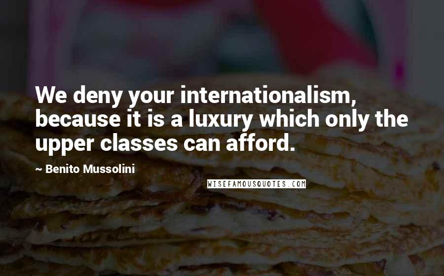 Benito Mussolini quotes: We deny your internationalism, because it is a luxury which only the upper classes can afford.
