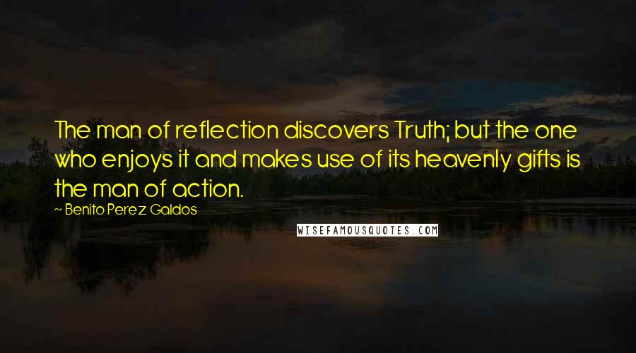 Benito Perez Galdos quotes: The man of reflection discovers Truth; but the one who enjoys it and makes use of its heavenly gifts is the man of action. Benito Perez Galdos quotes: The man of reflection discovers Truth; but the one who enjoys it and makes use of its heavenly gifts is the man of action.