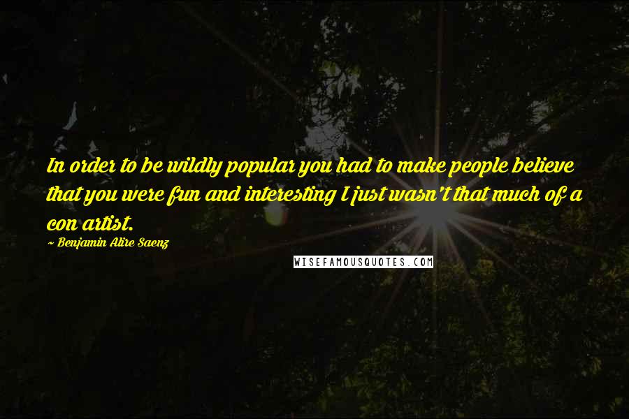 Benjamin Alire Saenz quotes: In order to be wildly popular you had to make people believe that you were fun and interesting I just wasn't that much of a con artist. Benjamin Alire Saenz quotes: In order to be wildly popular you had to make people believe that you were fun and interesting I just wasn't that much of a con artist.