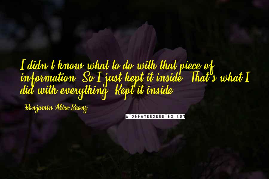 Benjamin Alire Saenz quotes: I didn't know what to do with that piece of information. So I just kept it inside. That's what I did with everything. Kept it inside. Benjamin Alire Saenz quotes: I didn't know what to do with that piece of information. So I just kept it inside. That's what I did with everything. Kept it inside.