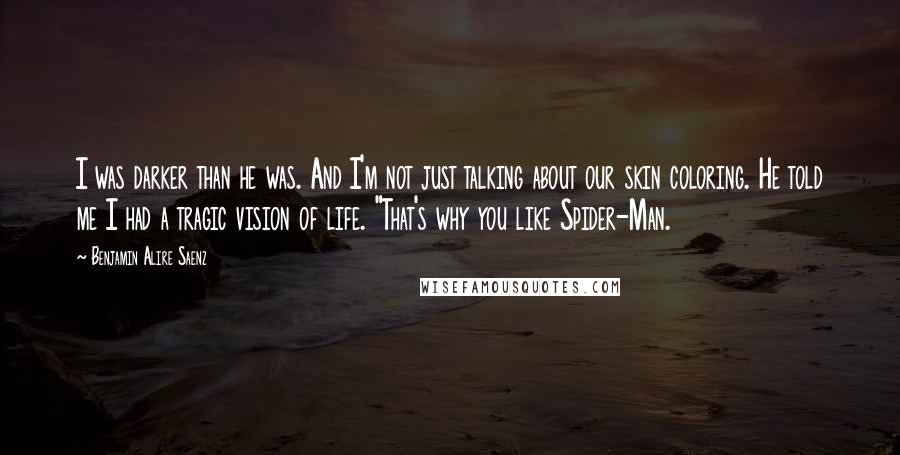 Benjamin Alire Saenz quotes: I was darker than he was. And I'm not just talking about our skin coloring. He told me I had a tragic vision of life. "That's why you like Spider-Man. Benjamin Alire Saenz quotes: I was darker than he was. And I'm not just talking about our skin coloring. He told me I had a tragic vision of life. "That's why you like Spider-Man.