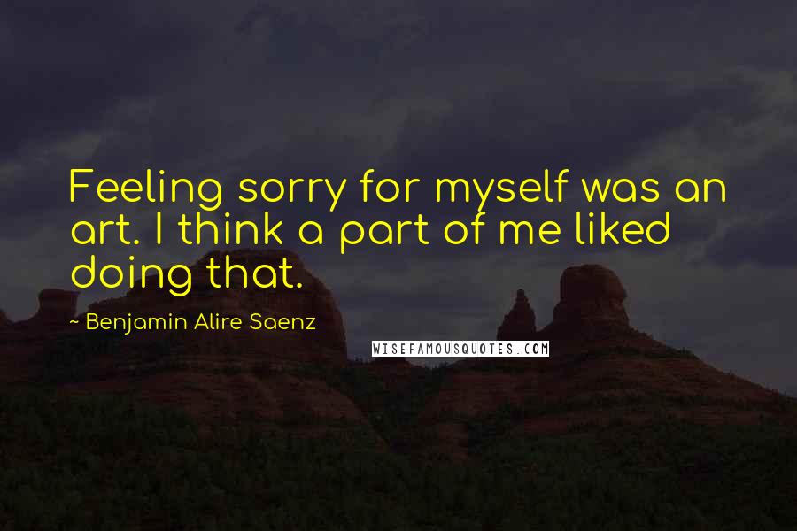 Benjamin Alire Saenz quotes: Feeling sorry for myself was an art. I think a part of me liked doing that.