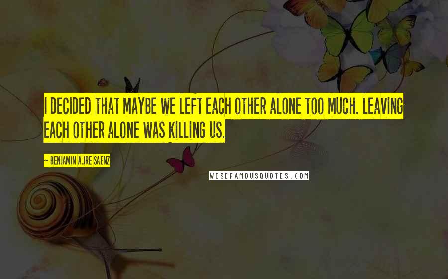 Benjamin Alire Saenz quotes: I decided that maybe we left each other alone too much. Leaving each other alone was killing us.