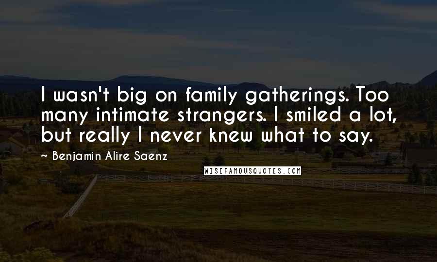 Benjamin Alire Saenz quotes: I wasn't big on family gatherings. Too many intimate strangers. I smiled a lot, but really I never knew what to say.