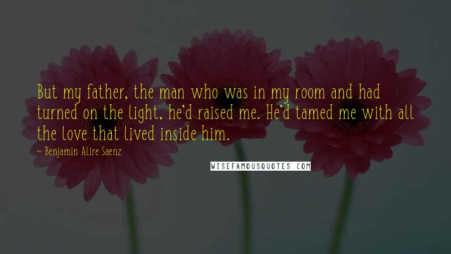 Benjamin Alire Saenz quotes: But my father, the man who was in my room and had turned on the light, he'd raised me. He'd tamed me with all the love that lived inside him. Benjamin Alire Saenz quotes: But my father, the man who was in my room and had turned on the light, he'd raised me. He'd tamed me with all the love that lived inside him.