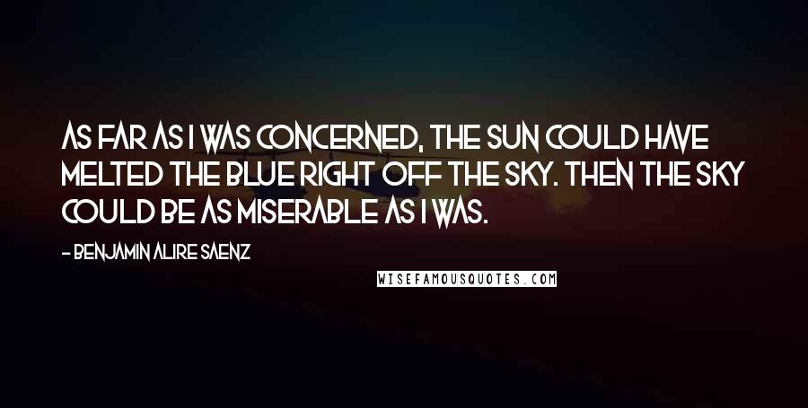 Benjamin Alire Saenz quotes: As far as I was concerned, the sun could have melted the blue right off the sky. Then the sky could be as miserable as I was.
