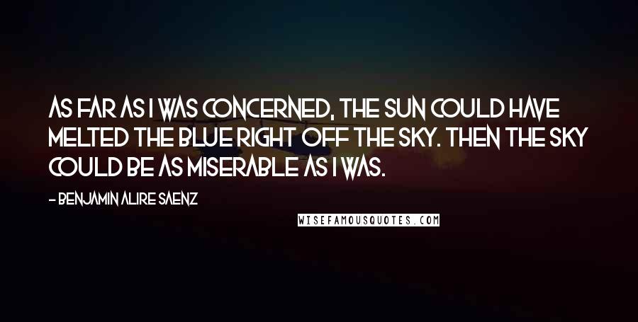 Benjamin Alire Saenz quotes: As far as I was concerned, the sun could have melted the blue right off the sky. Then the sky could be as miserable as I was. Benjamin Alire Saenz quotes: As far as I was concerned, the sun could have melted the blue right off the sky. Then the sky could be as miserable as I was.