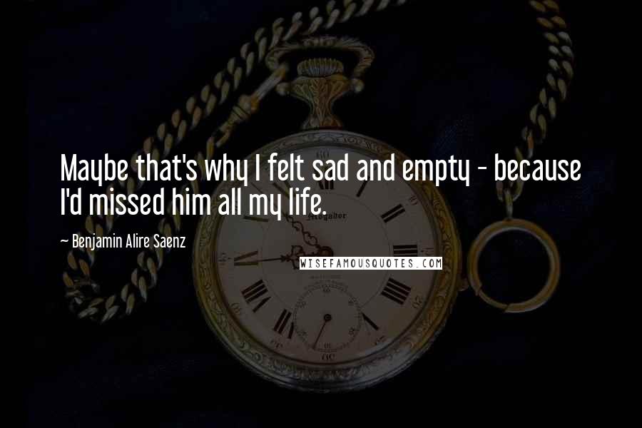 Benjamin Alire Saenz quotes: Maybe that's why I felt sad and empty - because I'd missed him all my life.