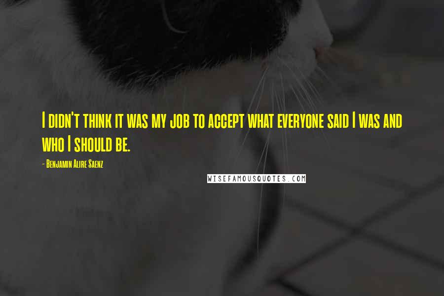 Benjamin Alire Saenz quotes: I didn't think it was my job to accept what everyone said I was and who I should be.
