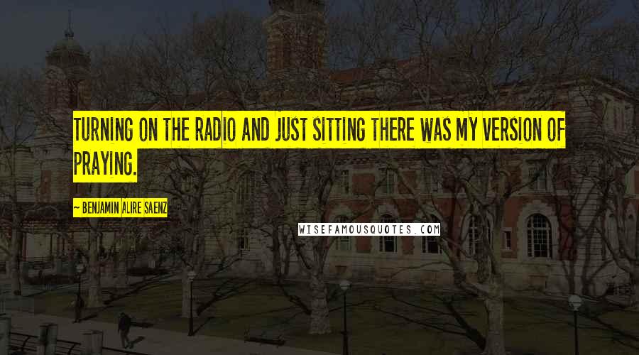 Benjamin Alire Saenz quotes: Turning on the radio and just sitting there was my version of praying.