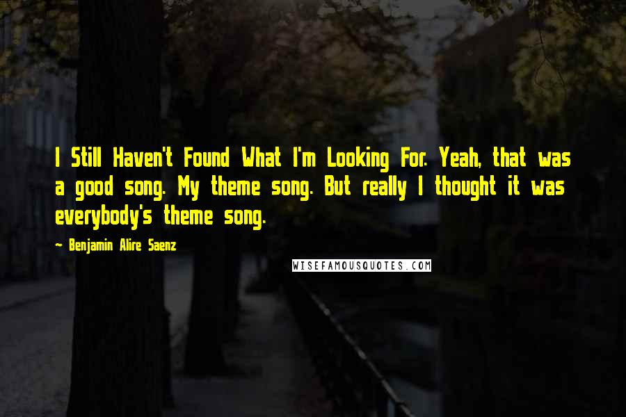 Benjamin Alire Saenz quotes: I Still Haven't Found What I'm Looking For. Yeah, that was a good song. My theme song. But really I thought it was everybody's theme song. Benjamin Alire Saenz quotes: I Still Haven't Found What I'm Looking For. Yeah, that was a good song. My theme song. But really I thought it was everybody's theme song.