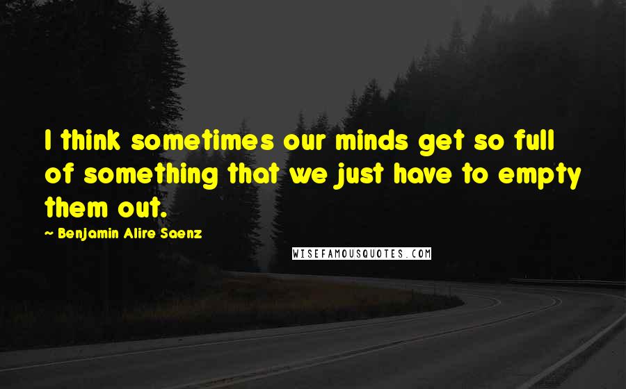 Benjamin Alire Saenz quotes: I think sometimes our minds get so full of something that we just have to empty them out.