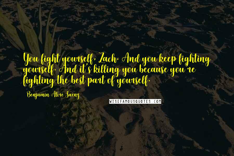 Benjamin Alire Saenz quotes: You fight yourself, Zach. And you keep fighting yourself. And it's killing you because you're fighting the best part of yourself. Benjamin Alire Saenz quotes: You fight yourself, Zach. And you keep fighting yourself. And it's killing you because you're fighting the best part of yourself.