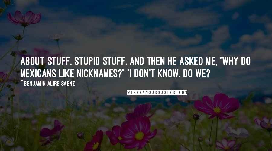 Benjamin Alire Saenz quotes: About stuff. Stupid stuff. And then he asked me, "Why do Mexicans like nicknames?" "I don't know. Do we?