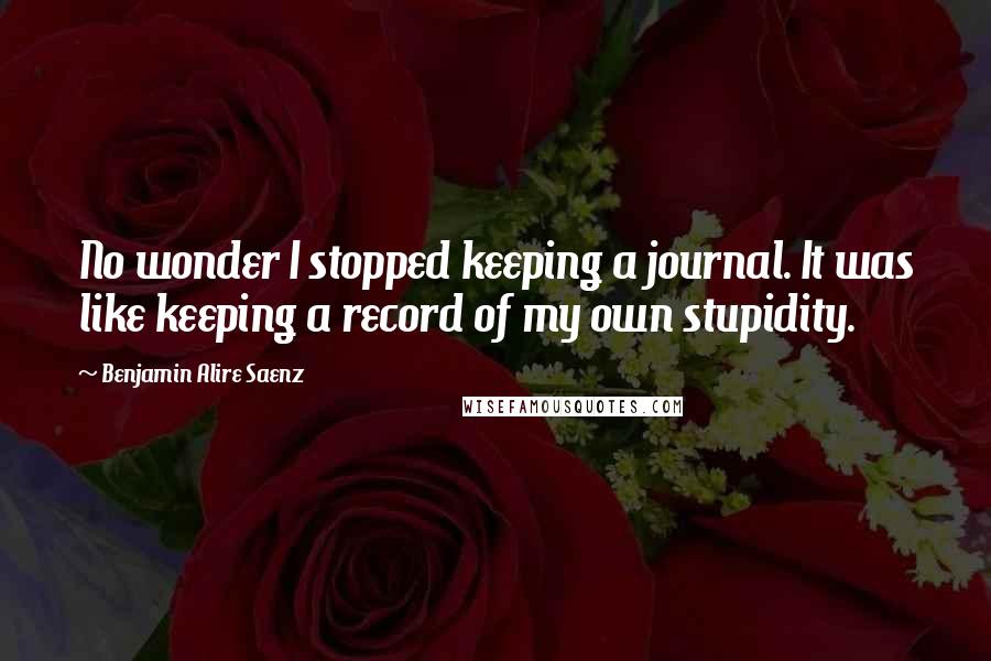 Benjamin Alire Saenz quotes: No wonder I stopped keeping a journal. It was like keeping a record of my own stupidity.