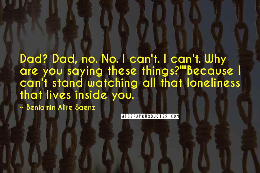 Benjamin Alire Saenz quotes: Dad? Dad, no. No. I can't. I can't. Why are you saying these things?""Because I can't stand watching all that loneliness that lives inside you. Benjamin Alire Saenz quotes: Dad? Dad, no. No. I can't. I can't. Why are you saying these things?""Because I can't stand watching all that loneliness that lives inside you.
