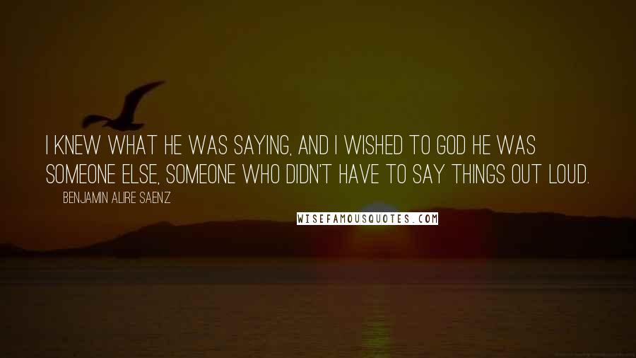 Benjamin Alire Saenz quotes: I knew what he was saying, and I wished to God he was someone else, someone who didn't have to say things out loud.