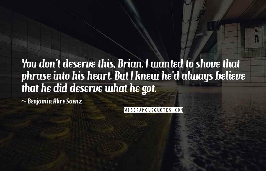 Benjamin Alire Saenz quotes: You don't deserve this, Brian. I wanted to shove that phrase into his heart. But I knew he'd always believe that he did deserve what he got. Benjamin Alire Saenz quotes: You don't deserve this, Brian. I wanted to shove that phrase into his heart. But I knew he'd always believe that he did deserve what he got.