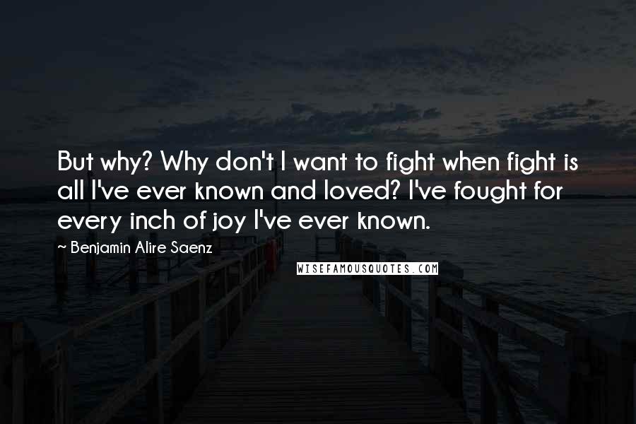 Benjamin Alire Saenz quotes: But why? Why don't I want to fight when fight is all I've ever known and loved? I've fought for every inch of joy I've ever known. Benjamin Alire Saenz quotes: But why? Why don't I want to fight when fight is all I've ever known and loved? I've fought for every inch of joy I've ever known.
