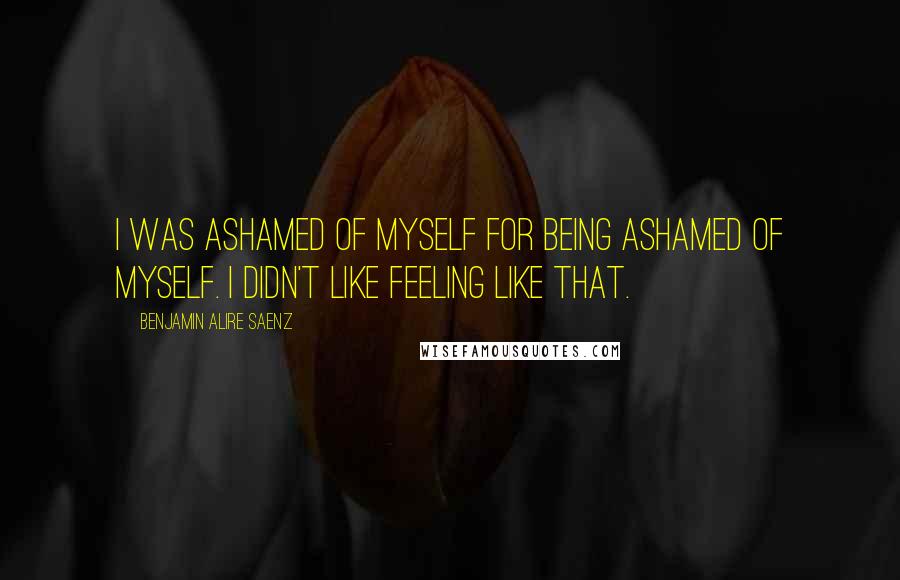 Benjamin Alire Saenz quotes: I was ashamed of myself for being ashamed of myself. I didn't like feeling like that.