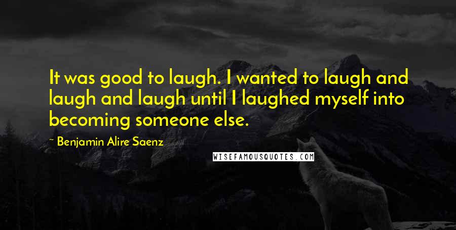 Benjamin Alire Saenz quotes: It was good to laugh. I wanted to laugh and laugh and laugh until I laughed myself into becoming someone else.