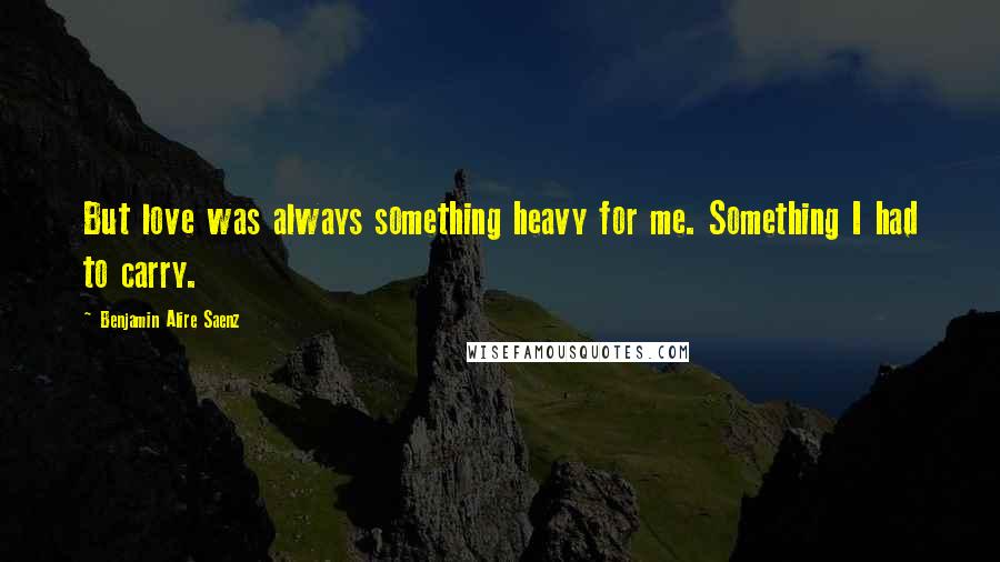 Benjamin Alire Saenz quotes: But love was always something heavy for me. Something I had to carry.