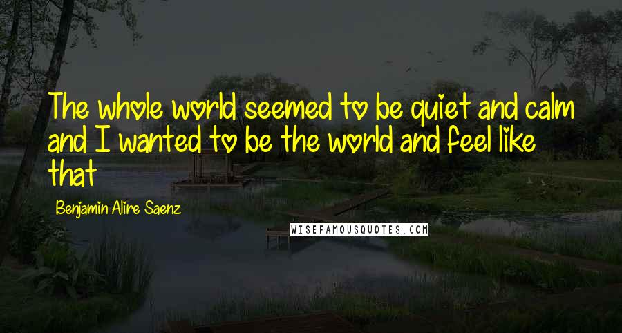 Benjamin Alire Saenz quotes: The whole world seemed to be quiet and calm and I wanted to be the world and feel like that