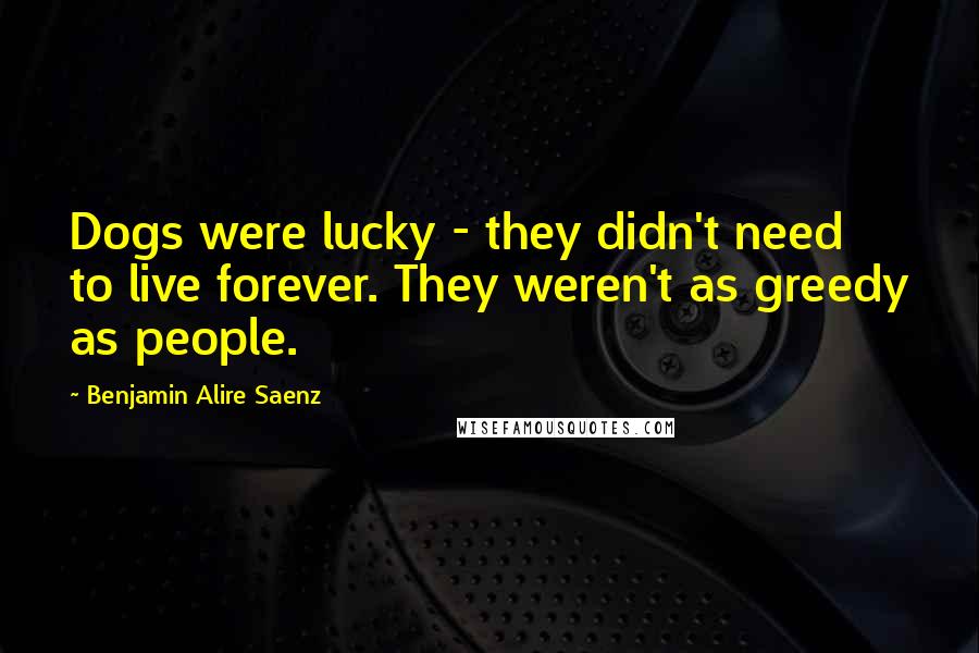Benjamin Alire Saenz quotes: Dogs were lucky - they didn't need to live forever. They weren't as greedy as people.