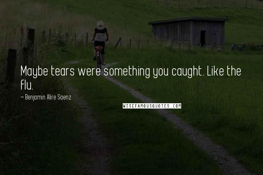 Benjamin Alire Saenz quotes: Maybe tears were something you caught. Like the flu.