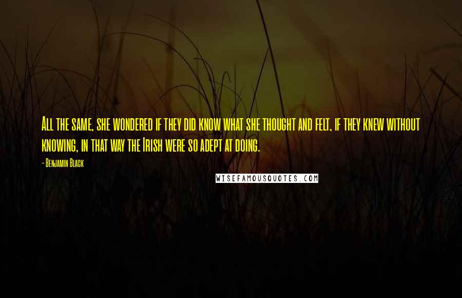 Benjamin Black quotes: All the same, she wondered if they did know what she thought and felt, if they knew without knowing, in that way the Irish were so adept at doing. Benjamin Black quotes: All the same, she wondered if they did know what she thought and felt, if they knew without knowing, in that way the Irish were so adept at doing.