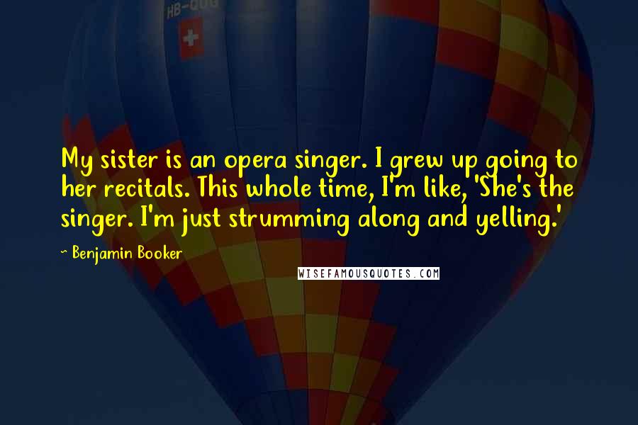 Benjamin Booker quotes: My sister is an opera singer. I grew up going to her recitals. This whole time, I'm like, 'She's the singer. I'm just strumming along and yelling.'