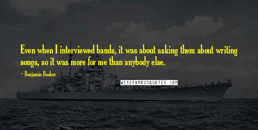 Benjamin Booker quotes: Even when I interviewed bands, it was about asking them about writing songs, so it was more for me than anybody else.