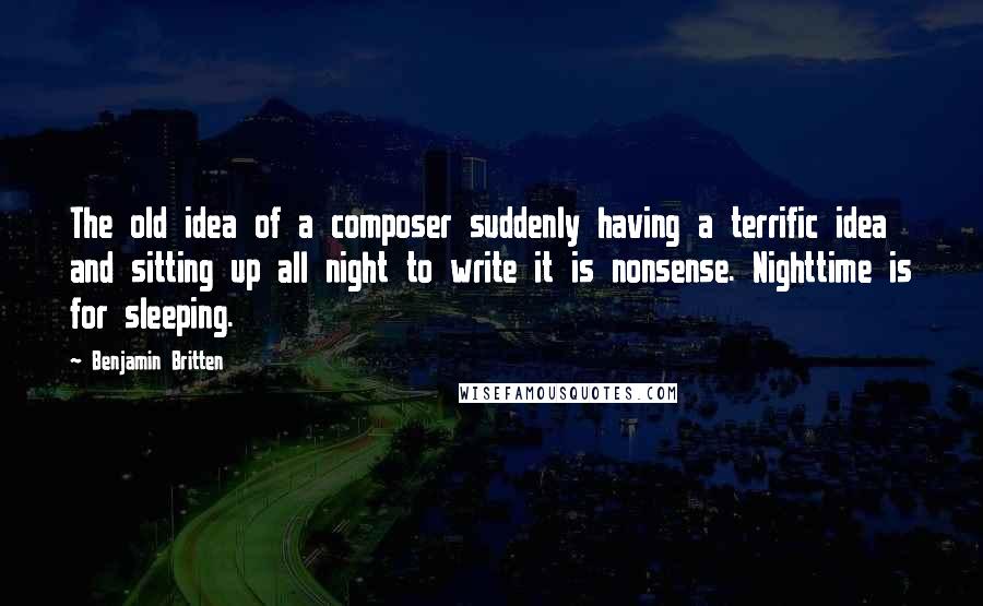 Benjamin Britten quotes: The old idea of a composer suddenly having a terrific idea and sitting up all night to write it is nonsense. Nighttime is for sleeping.