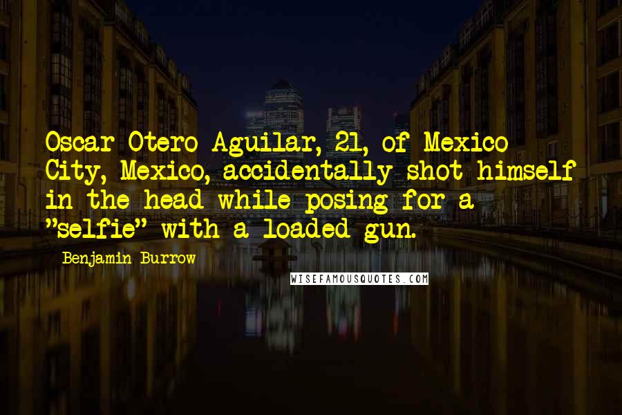 Benjamin Burrow quotes: Oscar Otero Aguilar, 21, of Mexico City, Mexico, accidentally shot himself in the head while posing for a "selfie" with a loaded gun. Benjamin Burrow quotes: Oscar Otero Aguilar, 21, of Mexico City, Mexico, accidentally shot himself in the head while posing for a "selfie" with a loaded gun.