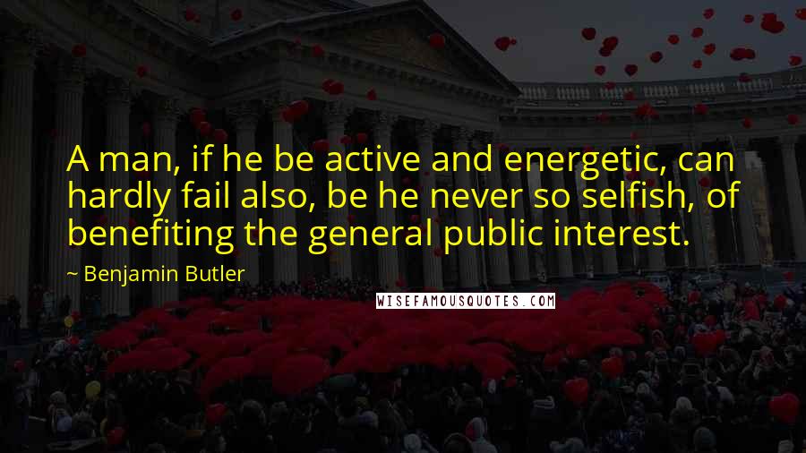 Benjamin Butler quotes: A man, if he be active and energetic, can hardly fail also, be he never so selfish, of benefiting the general public interest.