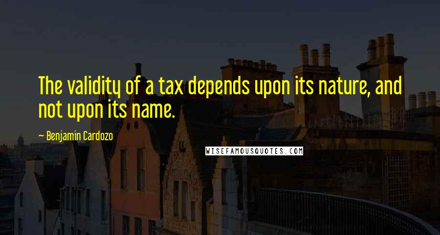 Benjamin Cardozo quotes: The validity of a tax depends upon its nature, and not upon its name.