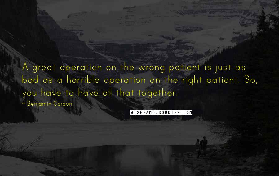 Benjamin Carson quotes: A great operation on the wrong patient is just as bad as a horrible operation on the right patient. So, you have to have all that together.