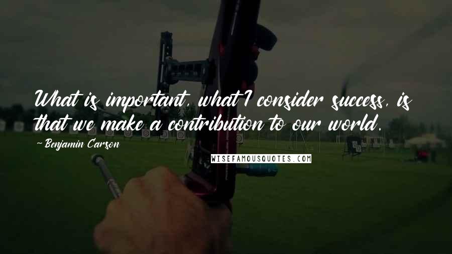 Benjamin Carson quotes: What is important, what I consider success, is that we make a contribution to our world.