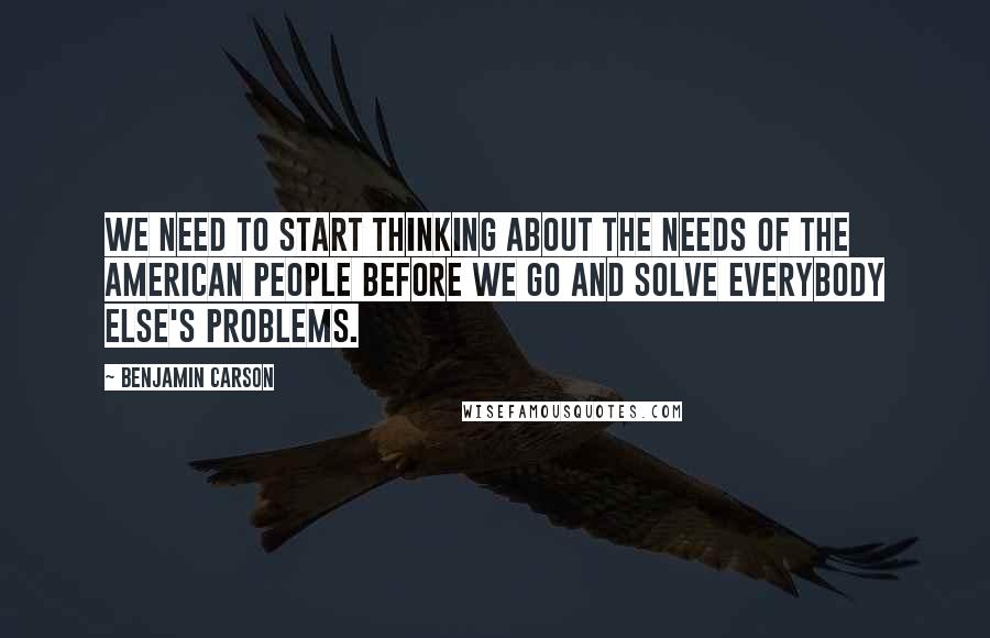 Benjamin Carson quotes: We need to start thinking about the needs of the American people before we go and solve everybody else's problems.