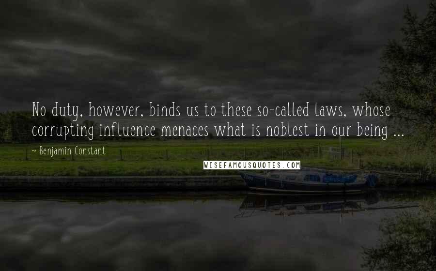 Benjamin Constant quotes: No duty, however, binds us to these so-called laws, whose corrupting influence menaces what is noblest in our being ...