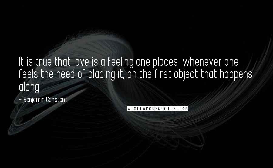 Benjamin Constant quotes: It is true that love is a feeling one places, whenever one feels the need of placing it, on the first object that happens along