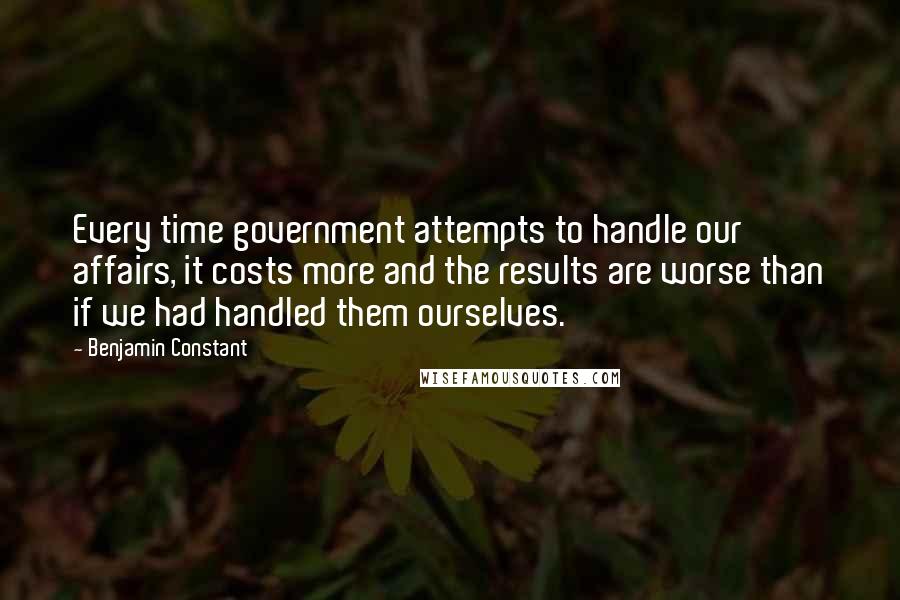 Benjamin Constant quotes: Every time government attempts to handle our affairs, it costs more and the results are worse than if we had handled them ourselves.